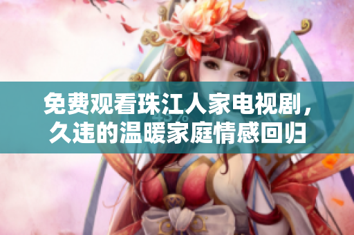免费观看珠江人家电视剧，久违的温暖家庭情感回归