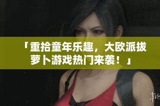 「重拾童年乐趣，大欧派拔萝卜游戏热门来袭！」