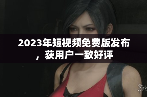 2023年短视频免费版发布，获用户一致好评