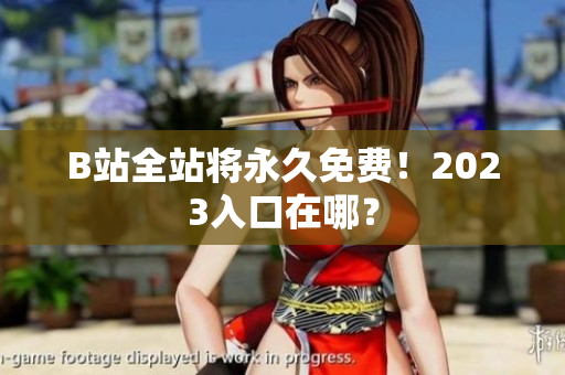 B站全站将永久免费！2023入口在哪？