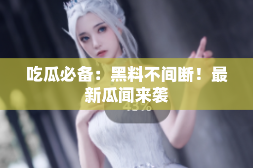 吃瓜必备：黑料不间断！最新瓜闻来袭