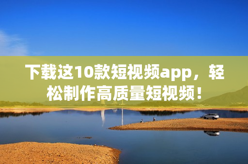 下载这10款短视频app，轻松制作高质量短视频！