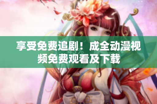 享受免费追剧！成全动漫视频免费观看及下载