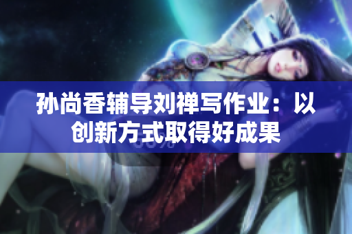 孙尚香辅导刘禅写作业：以创新方式取得好成果