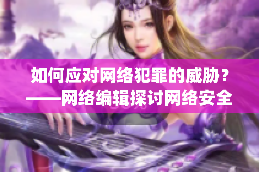 如何应对网络犯罪的威胁？——网络编辑探讨网络安全问题)