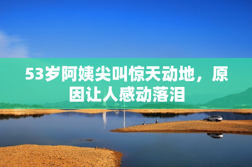 53岁阿姨尖叫惊天动地，原因让人感动落泪