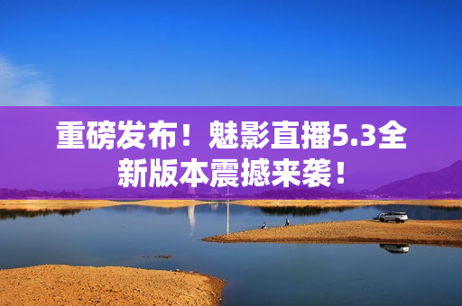 重磅发布！魅影直播5.3全新版本震撼来袭！