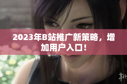 2023年B站推广新策略，增加用户入口！