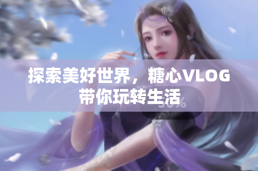 探索美好世界，糖心VLOG带你玩转生活
