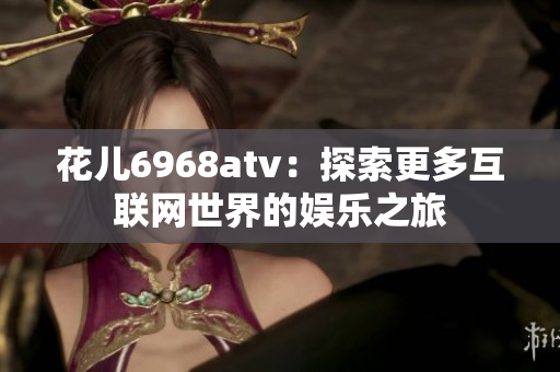 花儿6968atv：探索更多互联网世界的娱乐之旅