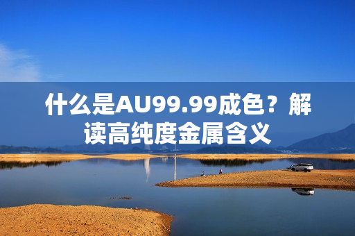 什么是AU99.99成色？解读高纯度金属含义