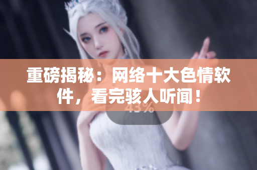 重磅揭秘：网络十大色情软件，看完骇人听闻！