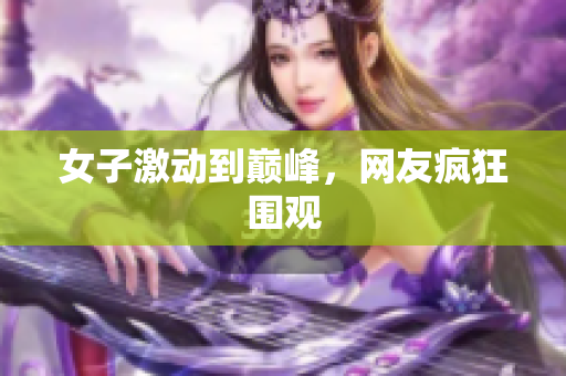 女子激动到巅峰，网友疯狂围观