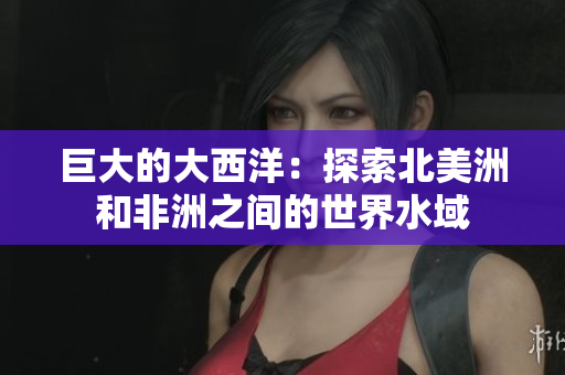 巨大的大西洋：探索北美洲和非洲之间的世界水域