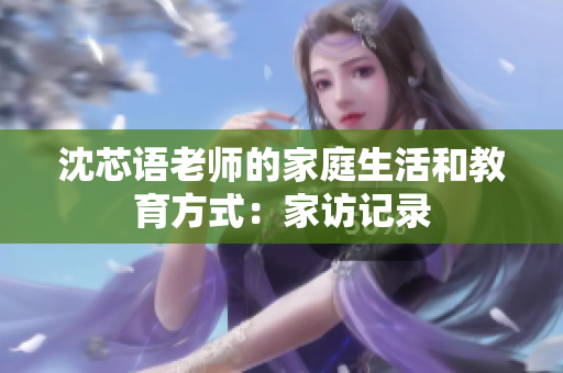 沈芯语老师的家庭生活和教育方式：家访记录