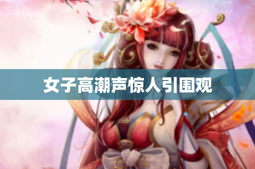 女子高潮声惊人引围观