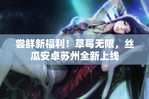 尝鲜新福利！草莓无限，丝瓜安卓苏州全新上线