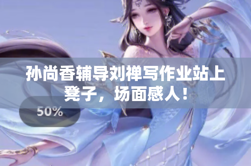 孙尚香辅导刘禅写作业站上凳子，场面感人！