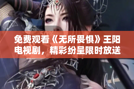 免费观看《无所畏惧》王阳电视剧，精彩纷呈限时放送
