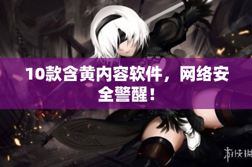 10款含黄内容软件，网络安全警醒！