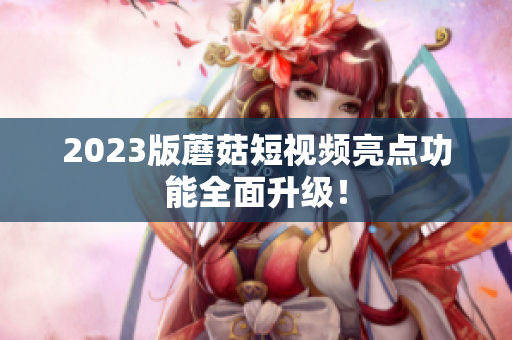 2023版蘑菇短视频亮点功能全面升级！