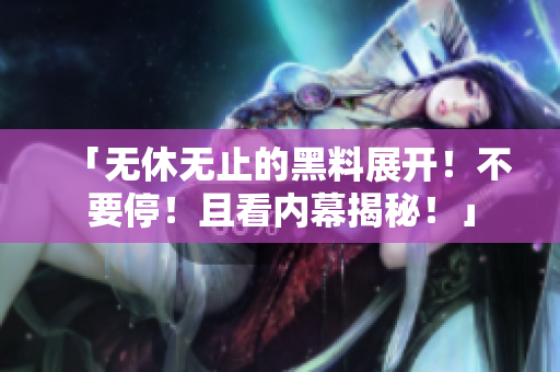 「无休无止的黑料展开！不要停！且看内幕揭秘！」