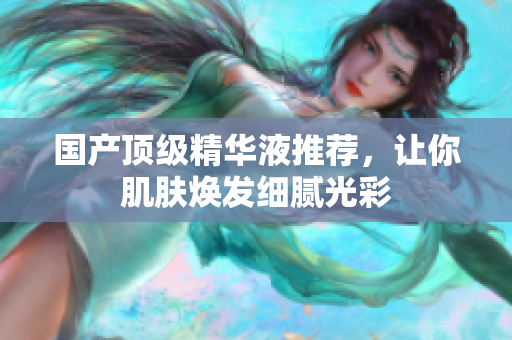 国产顶级精华液推荐，让你肌肤焕发细腻光彩