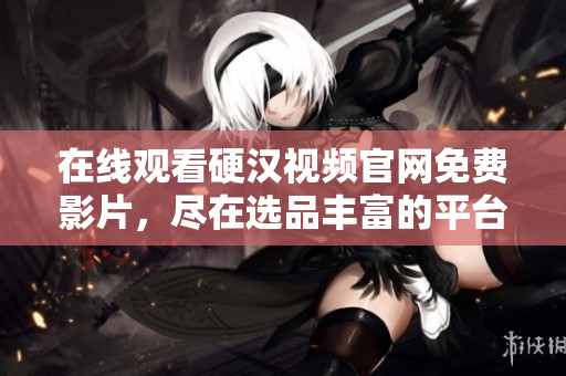 在线观看硬汉视频官网免费影片，尽在选品丰富的平台