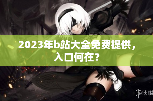 2023年b站大全免费提供，入口何在？