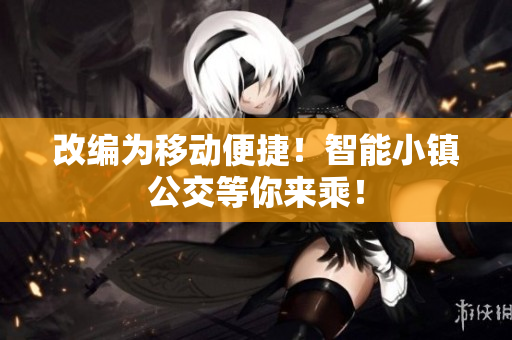 改编为移动便捷！智能小镇公交等你来乘！