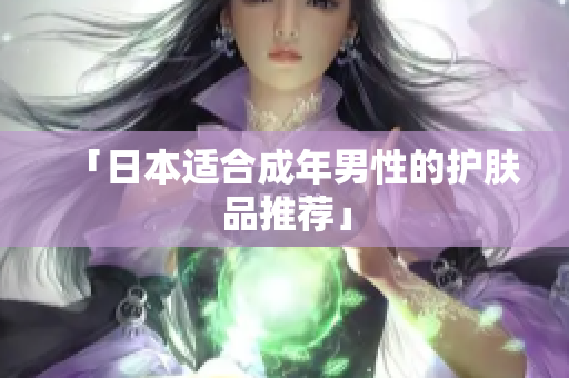 「日本适合成年男性的护肤品推荐」
