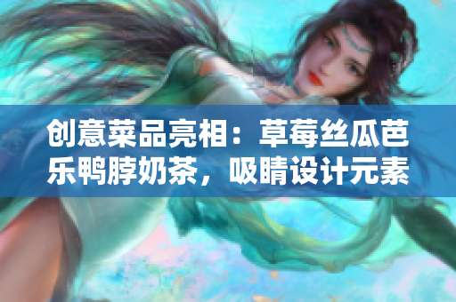 创意菜品亮相：草莓丝瓜芭乐鸭脖奶茶，吸睛设计元素！