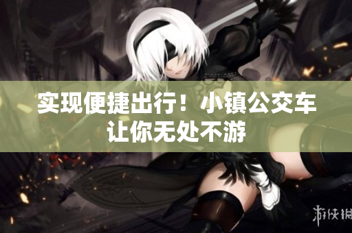 实现便捷出行！小镇公交车让你无处不游