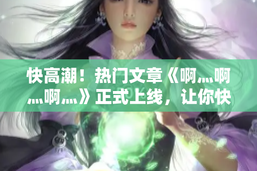 快高潮！热门文章《啊灬啊灬啊灬》正式上线，让你快速掌握网络技巧