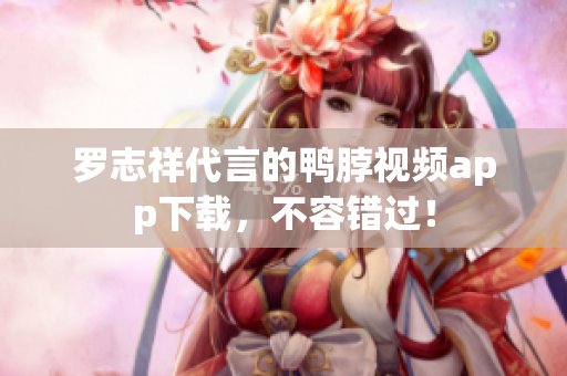 罗志祥代言的鸭脖视频app下载，不容错过！