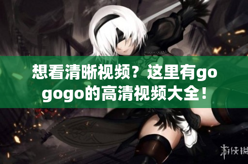 想看清晰视频？这里有gogogo的高清视频大全！