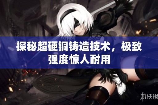 探秘超硬铜铸造技术，极致强度惊人耐用
