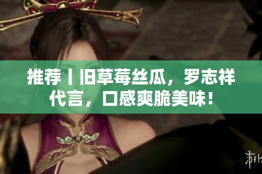 推荐丨旧草莓丝瓜，罗志祥代言，口感爽脆美味！