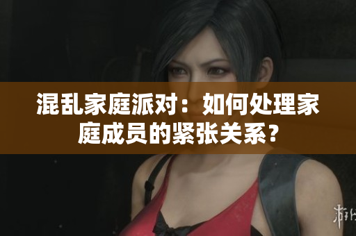 混乱家庭派对：如何处理家庭成员的紧张关系？