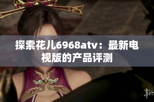 探索花儿6968atv：最新电视版的产品评测