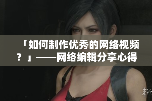 「如何制作优秀的网络视频？」——网络编辑分享心得
