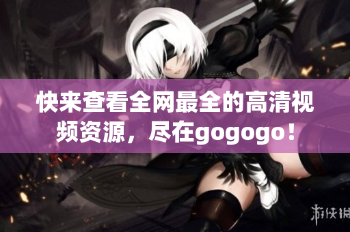 快来查看全网最全的高清视频资源，尽在gogogo！