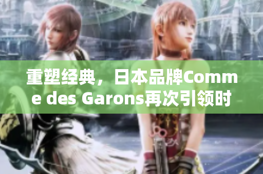 重塑经典，日本品牌Comme des Garons再次引领时尚风潮