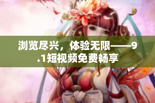 浏览尽兴，体验无限——9.1短视频免费畅享