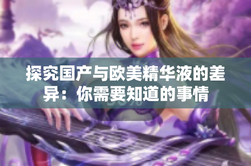探究国产与欧美精华液的差异：你需要知道的事情