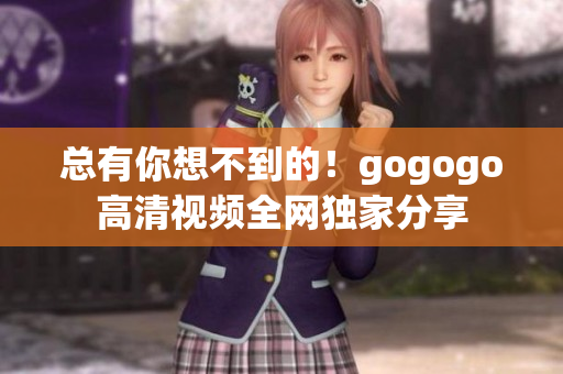 总有你想不到的！gogogo高清视频全网独家分享