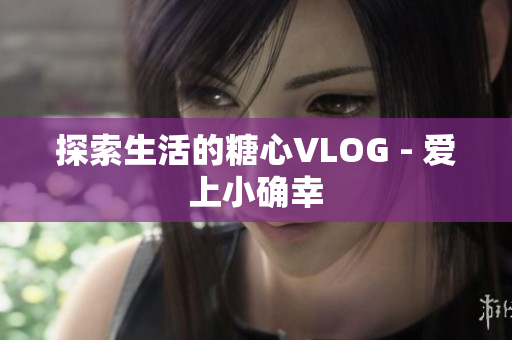 探索生活的糖心VLOG - 爱上小确幸