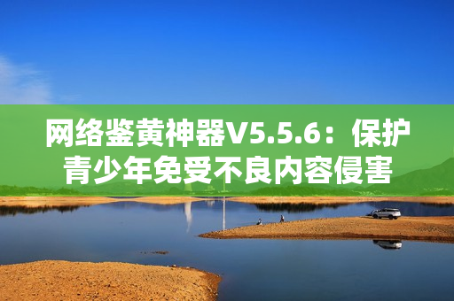 网络鉴黄神器V5.5.6：保护青少年免受不良内容侵害