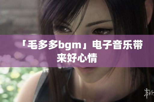 「毛多多bgm」电子音乐带来好心情