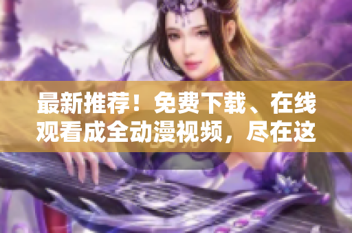 最新推荐！免费下载、在线观看成全动漫视频，尽在这里！
